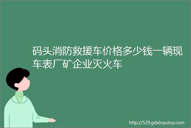 码头消防救援车价格多少钱一辆现车表厂矿企业灭火车